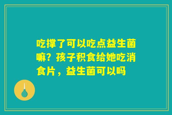 吃撑了可以吃点益生菌嘛?孩子积食给她吃消食片,益生菌可以吗 吃撑了可以吃点益生菌嘛?孩子积食给她吃消食片,益生菌可以吗