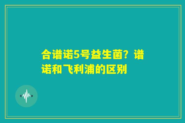 合谱诺5号益生菌?谱诺和飞利浦的区别 合谱诺5号益生菌?谱诺和飞利浦的区别