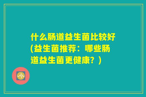什么肠道益生菌比较好(益生菌推荐:哪些肠道益生菌更健康?) 什么肠道益生菌比较好(益生菌推荐:哪些肠道益生菌更健康?)