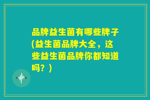 品牌益生菌有哪些牌子(益生菌品牌大全，这些益生菌品牌你都知道吗？)