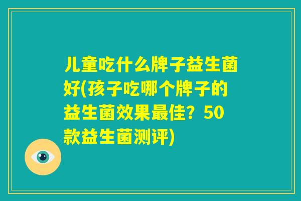 儿童吃什么牌子益生菌好(孩子吃哪个牌子的益生菌效果最佳?50款益生菌测评) 儿童吃什么牌子益生菌好(孩子吃哪个牌子的益生菌效果最佳?50款益生菌测评)