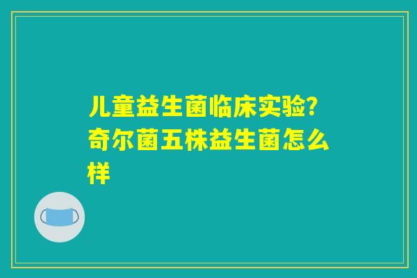 儿童益生菌临床实验？奇尔菌五株益生菌怎么样