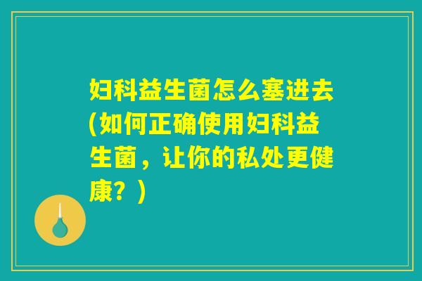 妇科益生菌怎么塞进去(如何正确使用妇科益生菌，让你的私处更健康？)