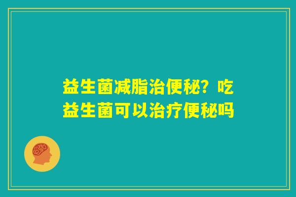 益生菌减脂治便秘？吃益生菌可以治疗便秘吗