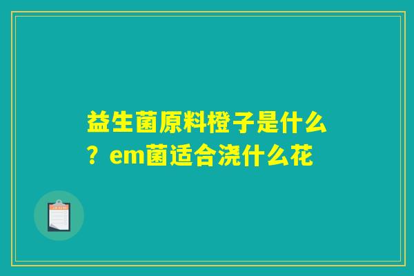 益生菌原料橙子是什么?em菌适合浇什么花 益生菌原料橙子是什么?em菌适合浇什么花