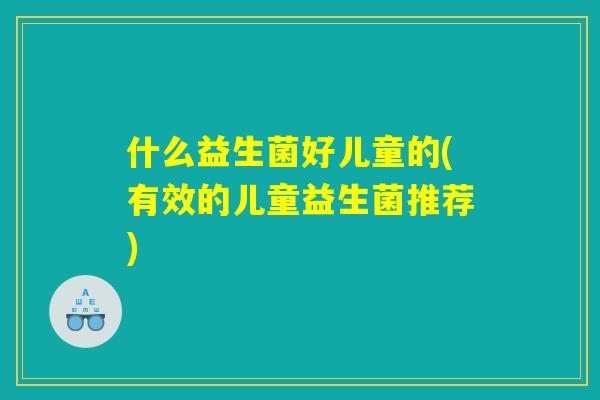 什么益生菌好儿童的(有效的儿童益生菌推荐) 什么益生菌好儿童的(有效的儿童益生菌推荐)