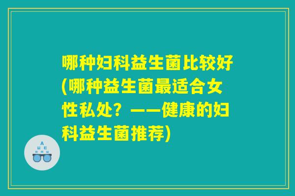哪种妇科益生菌比较好(哪种益生菌最适合女性私处？——健康的妇科益生菌推荐)