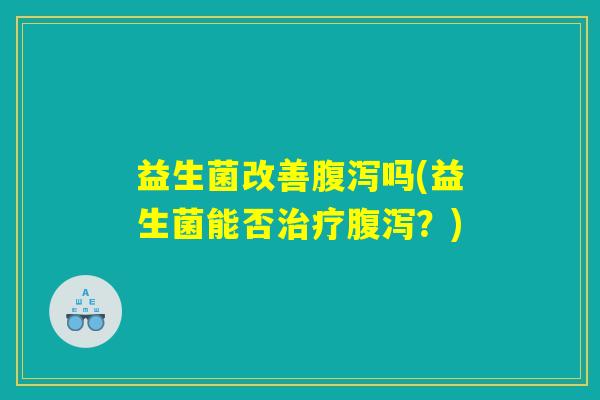 益生菌改善腹泻吗(益生菌能否治疗腹泻？)
