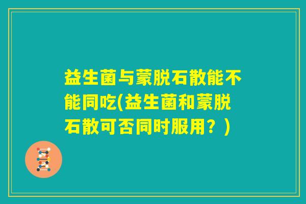 益生菌与蒙脱石散能不能同吃(益生菌和蒙脱石散可否同时服用？)