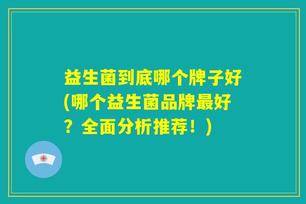 益生菌到底哪个牌子好(哪个益生菌品牌最好？全面分析推荐！)