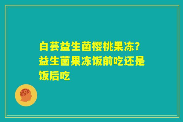 白芸益生菌樱桃果冻？益生菌果冻饭前吃还是饭后吃