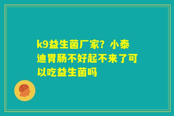 k9益生菌厂家？小泰迪胃肠不好起不来了可以吃益生菌吗