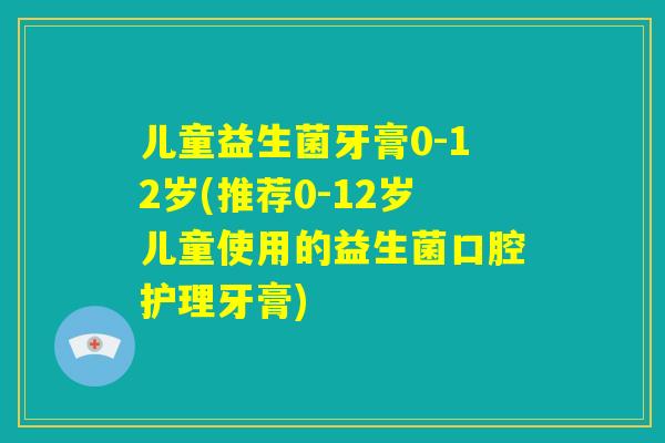 儿童益生菌牙膏0-12岁(推荐0-12岁儿童使用的益生菌口腔护理牙膏)