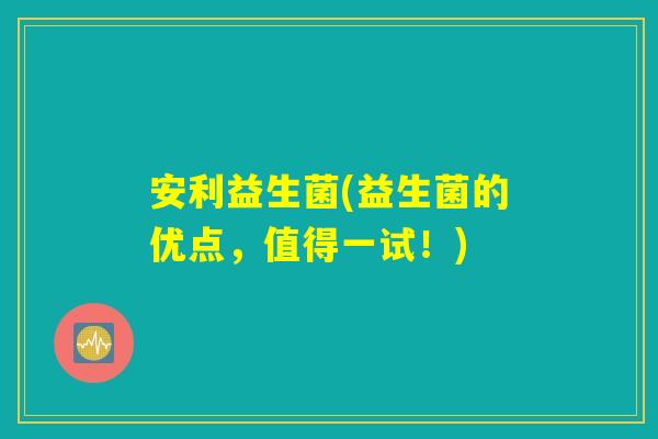 安利益生菌(益生菌的优点，值得一试！)
