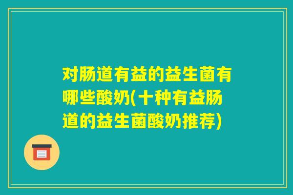 对肠道有益的益生菌有哪些酸奶(十种有益肠道的益生菌酸奶推荐)