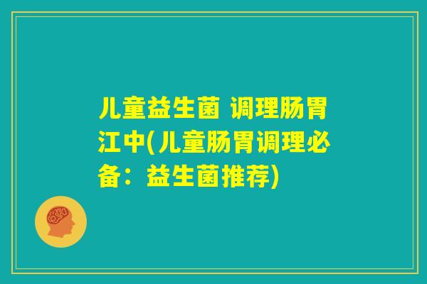 儿童益生菌 调理肠胃江中(儿童肠胃调理必备：益生菌推荐)