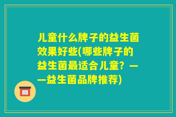 儿童什么牌子的益生菌效果好些(哪些牌子的益生菌最适合儿童?——益生菌品牌推荐) 儿童什么牌子的益生菌效果好些(哪些牌子的益生菌最适合儿童?——益生菌品牌推荐)