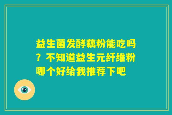 益生菌发酵藕粉能吃吗？不知道益生元纤维粉哪个好给我推荐下吧
