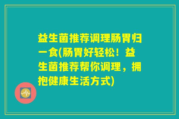 益生菌推荐调理肠胃归一食(肠胃好轻松！益生菌推荐帮你调理，拥抱健康生活方式)