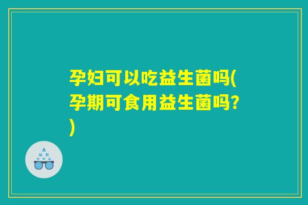 孕妇可以吃益生菌吗(孕期可食用益生菌吗？)