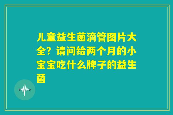 儿童益生菌滴管图片大全？请问给两个月的小宝宝吃什么牌子的益生菌