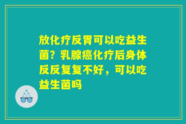 放化疗反胃可以吃益生菌？乳腺癌化疗后身体反反复复不好，可以吃益生菌吗
