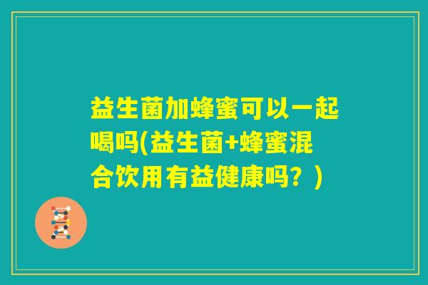 益生菌加蜂蜜可以一起喝吗(益生菌+蜂蜜混合饮用有益健康吗？)