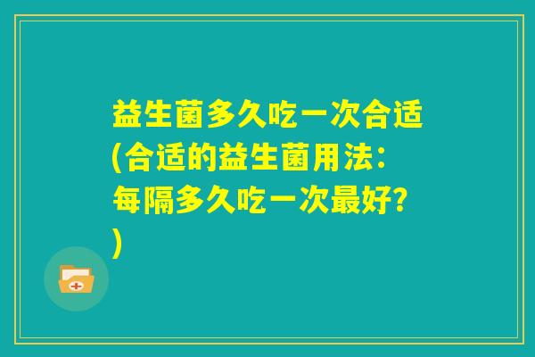 益生菌多久吃一次合适(合适的益生菌用法：每隔多久吃一次最好？)