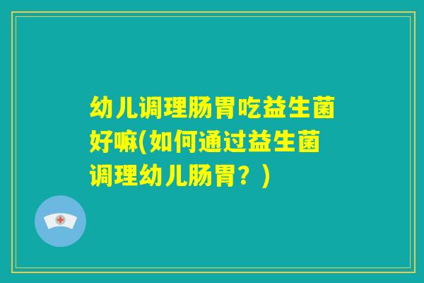 幼儿调理肠胃吃益生菌好嘛(如何通过益生菌调理幼儿肠胃？)