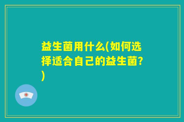 益生菌用什么(如何选择适合自己的益生菌?) 益生菌用什么(如何选择适合自己的益生菌?)