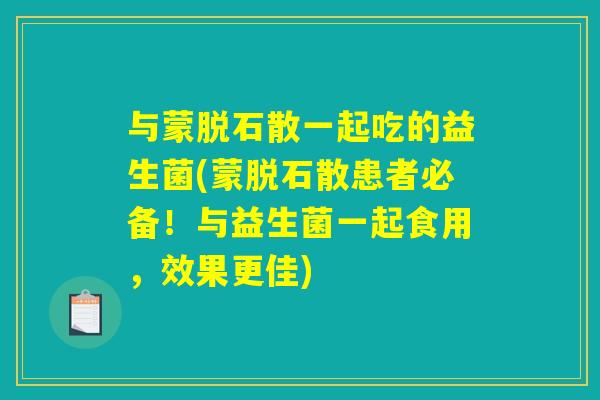 与蒙脱石散一起吃的益生菌(蒙脱石散患者必备!与益生菌一起食用,效果更佳) 与蒙脱石散一起吃的益生菌(蒙脱石散患者必备!与益生菌一起食用,效果更佳)