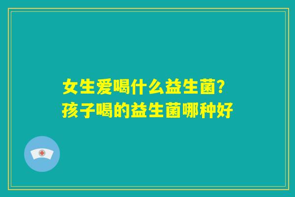 女生爱喝什么益生菌?孩子喝的益生菌哪种好 女生爱喝什么益生菌?孩子喝的益生菌哪种好