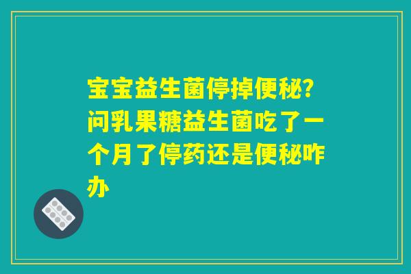 宝宝益生菌停掉便秘？问乳果糖益生菌吃了一个月了停药还是便秘咋办