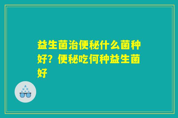 益生菌治便秘什么菌种好？便秘吃何种益生菌好