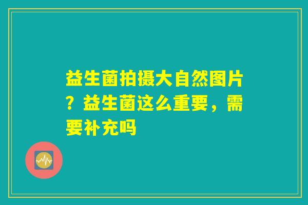 益生菌拍摄大自然图片?益生菌这么重要,需要补充吗 益生菌拍摄大自然图片?益生菌这么重要,需要补充吗