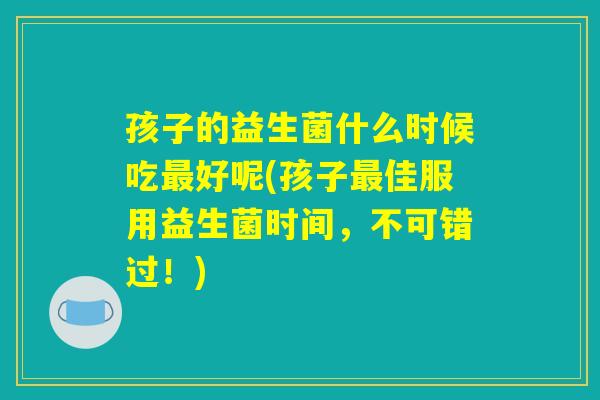 孩子的益生菌什么时候吃最好呢(孩子最佳服用益生菌时间，不可错过！)