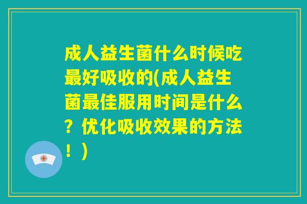 成人益生菌什么时候吃最好吸收的(成人益生菌最佳服用时间是什么？优化吸收效果的方法！)