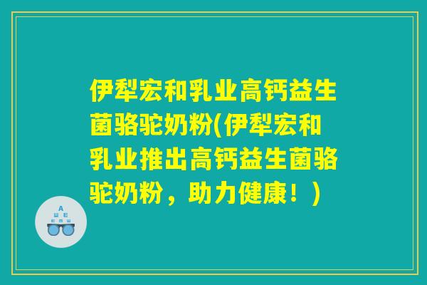 伊犁宏和乳业高钙益生菌骆驼奶粉(伊犁宏和乳业推出高钙益生菌骆驼奶粉，助力健康！)