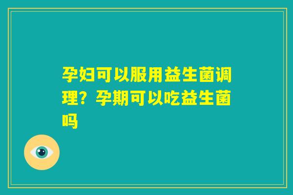 孕妇可以服用益生菌调理？孕期可以吃益生菌吗