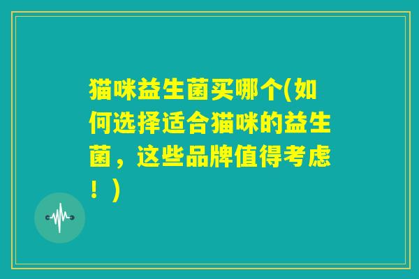 猫咪益生菌买哪个(如何选择适合猫咪的益生菌，这些品牌值得考虑！)
