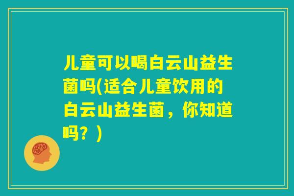 儿童可以喝白云山益生菌吗(适合儿童饮用的白云山益生菌，你知道吗？)