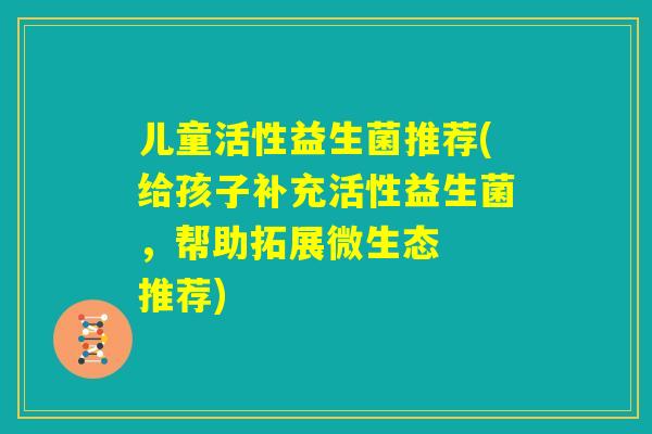 儿童活性益生菌推荐(给孩子补充活性益生菌，帮助拓展微生态  推荐)