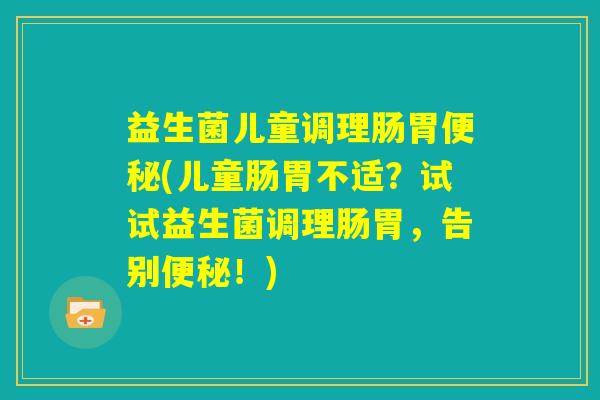 益生菌儿童调理肠胃便秘(儿童肠胃不适？试试益生菌调理肠胃，告别便秘！)
