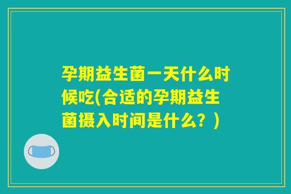 孕期益生菌一天什么时候吃(合适的孕期益生菌摄入时间是什么？)