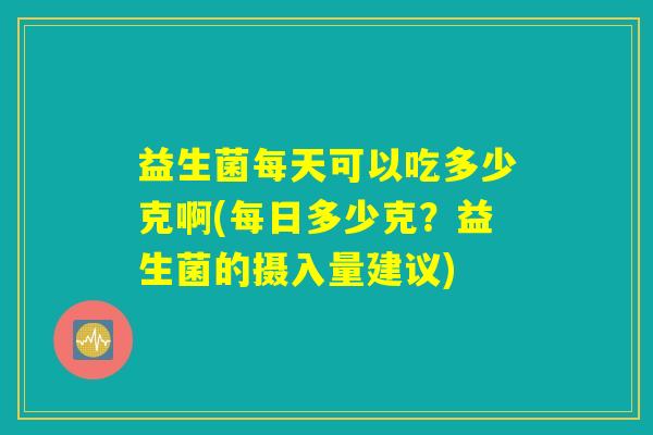 益生菌每天可以吃多少克啊(每日多少克？益生菌的摄入量建议)