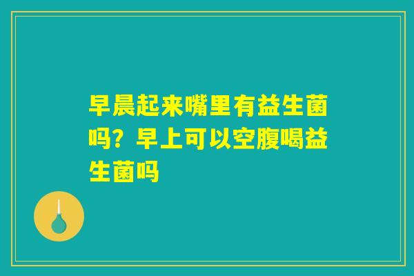 早晨起来嘴里有益生菌吗?早上可以空腹喝益生菌吗 早晨起来嘴里有益生菌吗?早上可以空腹喝益生菌吗