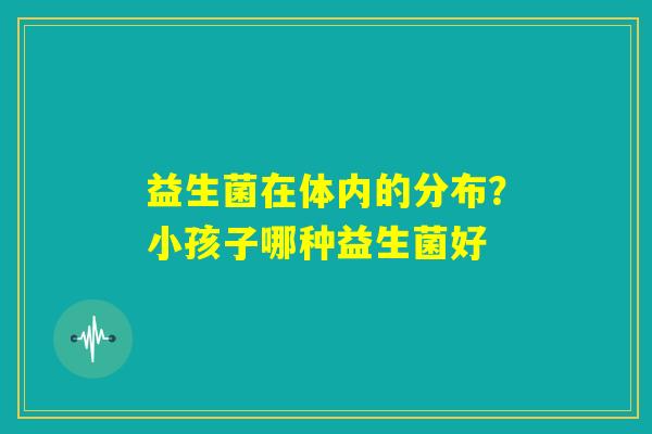 益生菌在体内的分布?小孩子哪种益生菌好 益生菌在体内的分布?小孩子哪种益生菌好