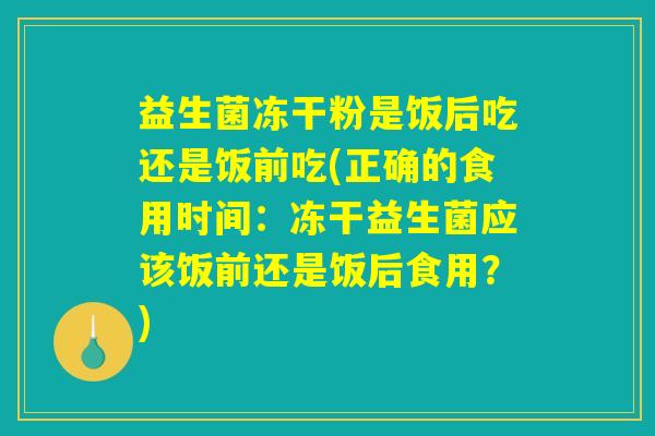 益生菌冻干粉是饭后吃还是饭前吃(正确的食用时间:冻干益生菌应该饭前还是饭后食用?) 益生菌冻干粉是饭后吃还是饭前吃(正确的食用时间:冻干益生菌应该饭前还是饭后食用?)