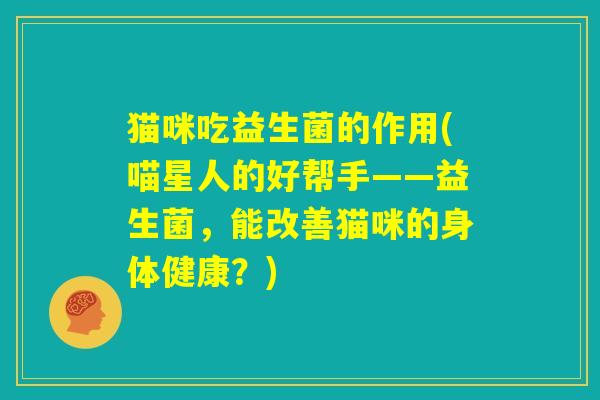 猫咪吃益生菌的作用(喵星人的好帮手——益生菌,能改善猫咪的身体健康?) 猫咪吃益生菌的作用(喵星人的好帮手——益生菌,能改善猫咪的身体健康?)