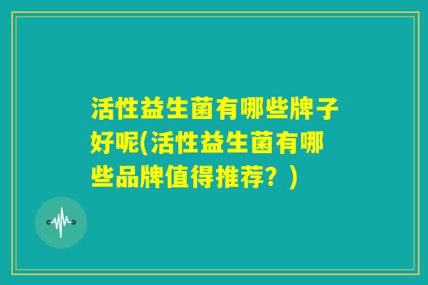 活性益生菌有哪些牌子好呢(活性益生菌有哪些品牌值得推荐?) 活性益生菌有哪些牌子好呢(活性益生菌有哪些品牌值得推荐?)